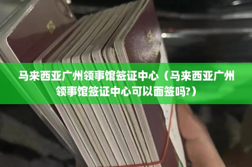 马来西亚广州领事馆签证中心（马来西亚广州领事馆签证中心可以面签吗?）  第1张