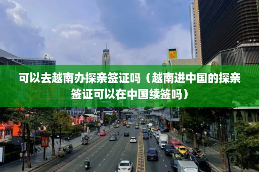 可以去越南办探亲签证吗（越南进中国的探亲签证可以在中国续签吗）  第1张