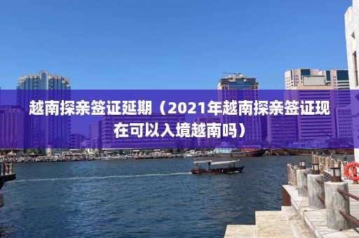 越南探亲签证延期（2021年越南探亲签证现在可以入境越南吗）  第1张