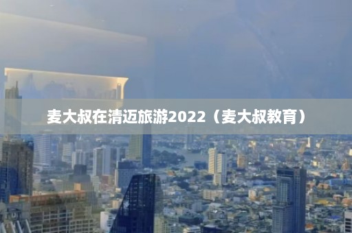 麦大叔在清迈旅游2022（麦大叔教育）