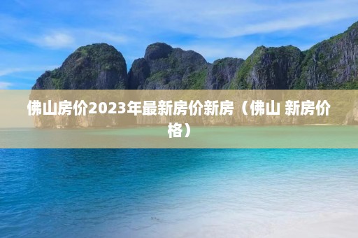 佛山房价2023年最新房价新房（佛山 新房价格）