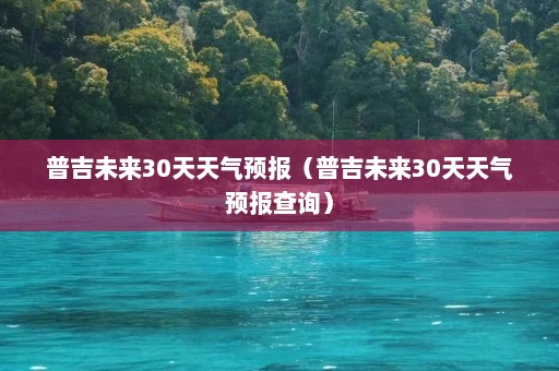 普吉未来30天天气预报（普吉未来30天天气预报查询）