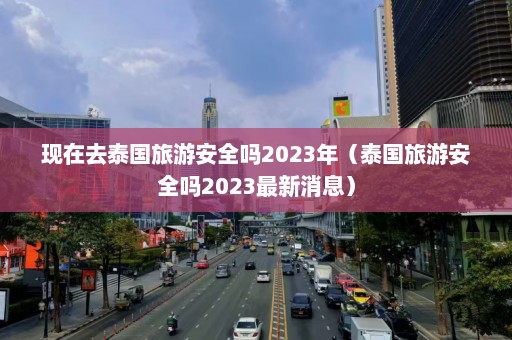 现在去泰国旅游安全吗2023年（泰国旅游安全吗2023最新消息）