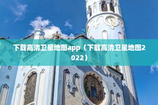 下载高清卫星地图app（下载高清卫星地图2022）