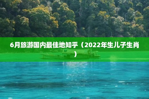 6月旅游国内最佳地知乎（2022年生儿子生肖）