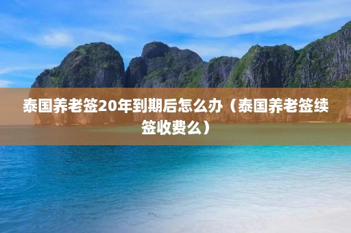 泰国养老签20年到期后怎么办（泰国养老签续签收费么）