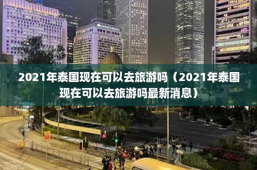 2021年泰国现在可以去旅游吗（2021年泰国现在可以去旅游吗最新消息）