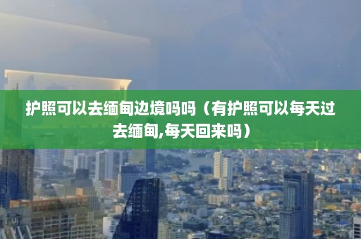 护照可以去缅甸边境吗吗（有护照可以每天过去缅甸,每天回来吗）  第1张