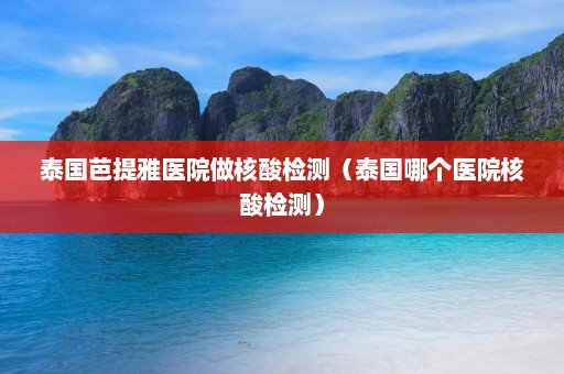 泰国芭提雅医院做核酸检测（泰国哪个医院核酸检测）