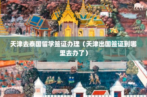 天津去泰国留学签证办理（天津出国签证到哪里去办了）  第1张