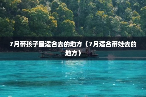 7月带孩子最适合去的地方（7月适合带娃去的地方）