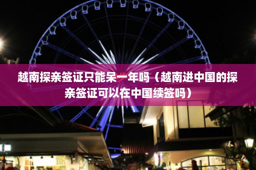 越南探亲签证只能呆一年吗（越南进中国的探亲签证可以在中国续签吗）  第1张