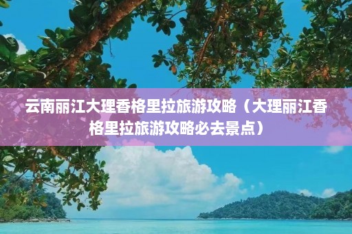 云南丽江大理香格里拉旅游攻略（大理丽江香格里拉旅游攻略必去景点）