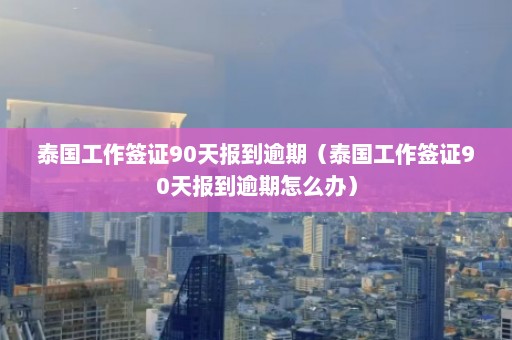 泰国工作签证90天报到逾期（泰国工作签证90天报到逾期怎么办）