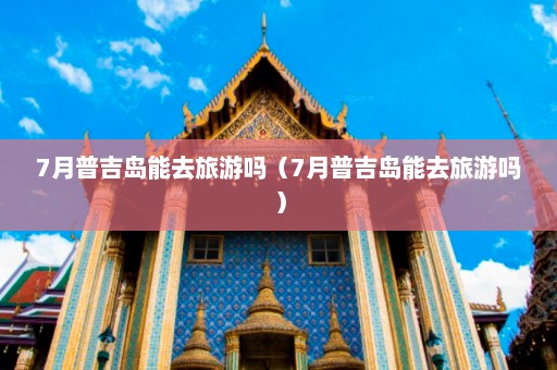 7月普吉岛能去旅游吗（7月普吉岛能去旅游吗）  第1张