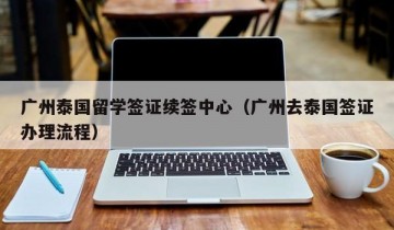 广州泰国留学签证续签中心（广州去泰国签证办理流程）