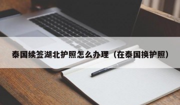 泰国续签湖北护照怎么办理（在泰国换护照）