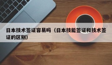 日本技术签证容易吗（日本技能签证和技术签证的区别）